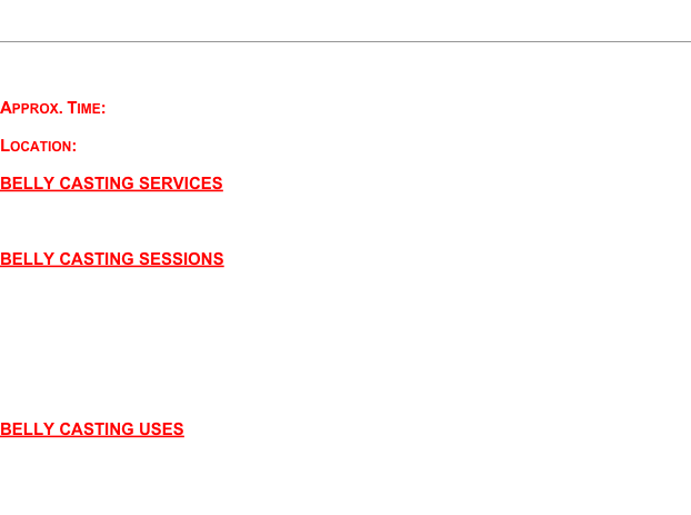 Belly Casting
￼

Preserve the memories of your pregnant baby belly with a belly casting session.
 
Approx. Time:  1 - 1.5 hours
 
Location:  My location  or Your home (mileage surcharge may apply)

BELLY CASTING SERVICES
*Belly only   *Belly & Hands   *Half Body (shoulder to belly)
*Full Frontal (both shoulders to belly)   *You create the design you want!

BELLY CASTING SESSIONS
* Individual session - Pregnant mama and the babe within.
 
* Couple session - Pregnant mama’s partner/spouse helps with belly casting.
 
* Bestfriend/Girlfriend session - Surprise your pregnant friend and book a belly casting session with her and a few friends!  Celebrate her pregnancy and enjoy a selection of fresh fruit and non-alcoholic beverages.

BELLY CASTING USES
*Paint or Decorate and... Hang on the wall in your baby’s room;  Position in front of a plant and allow the hanging leaves to trail down and around the belly cast;  Write a special message on it and give it to your wee one when he/she is older!   Or...just enjoy the opportunity to bond with your babe within, with no specific plans for your belly cast!