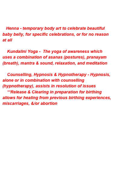 SUMMARY of SERVICES
**Click on Desired Service (photo or words) above
or email to book an appointment or for information

   Henna - temporary body art to celebrate beautiful baby belly, for specific celebrations, or for no reason at all

    Kundalini Yoga -  The yoga of awareness which uses a combination of asanas (postures), pranayam (breath), mantra & sound, relaxation, and meditation

    Counselling, Hypnosis & Hypnotherapy - Hypnosis, alone or in combination with counselling (hypnotherapy), assists in resolution of issues
    **Release & Clearing in preparation for birthing allows for healing from previous birthing experiences, miscarriages, &/or abortion
 
        
